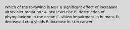 Which of the following is NOT a significant effect of increased ultraviolet radiation? A. sea level rise B. destruction of phytoplankton in the ocean C. vision impairment in humans D. decreased crop yields E. increase in skin cancer