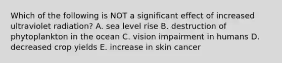 Which of the following is NOT a significant effect of increased ultraviolet radiation? A. sea level rise B. destruction of phytoplankton in the ocean C. vision impairment in humans D. decreased crop yields E. increase in skin cancer