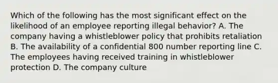 Which of the following has the most significant effect on the likelihood of an employee reporting illegal behavior? A. The company having a whistleblower policy that prohibits retaliation B. The availability of a confidential 800 number reporting line C. The employees having received training in whistleblower protection D. The company culture