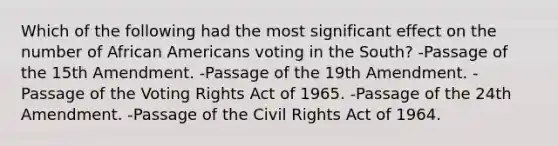 Which of the following had the most significant effect on the number of <a href='https://www.questionai.com/knowledge/kktT1tbvGH-african-americans' class='anchor-knowledge'>african americans</a> voting in the South? -Passage of the 15th Amendment. -Passage of the 19th Amendment. -Passage of the Voting Rights Act of 1965. -Passage of the 24th Amendment. -Passage of the Civil Rights Act of 1964.