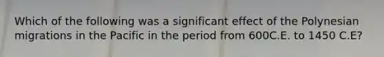 Which of the following was a significant effect of the Polynesian migrations in the Pacific in the period from 600C.E. to 1450 C.E?