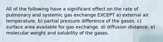 All of the following have a significant effect on the rate of pulmonary and systemic gas exchange EXCEPT a) external air temperature. b) partial pressure difference of the gases. c) surface area available for gas exchange. d) diffusion distance. e) molecular weight and solubility of the gases.