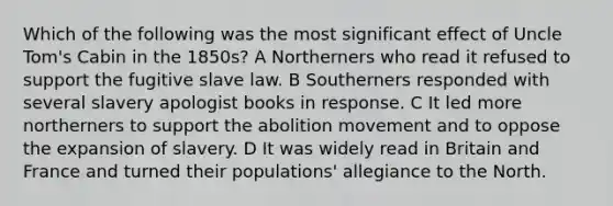 Which of the following was the most significant effect of Uncle Tom's Cabin in the 1850s? A Northerners who read it refused to support the fugitive slave law. B Southerners responded with several slavery apologist books in response. C It led more northerners to support the abolition movement and to oppose the expansion of slavery. D It was widely read in Britain and France and turned their populations' allegiance to the North.