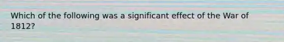 Which of the following was a significant effect of the War of 1812?