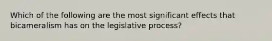 Which of the following are the most significant effects that bicameralism has on the legislative process?