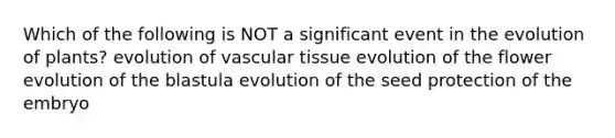 Which of the following is NOT a significant event in the evolution of plants? evolution of vascular tissue evolution of the flower evolution of the blastula evolution of the seed protection of the embryo