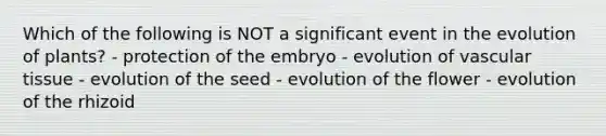 Which of the following is NOT a significant event in the evolution of plants? - protection of the embryo - evolution of vascular tissue - evolution of the seed - evolution of the flower - evolution of the rhizoid