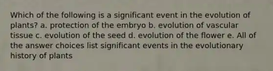 Which of the following is a significant event in the evolution of plants? a. protection of the embryo b. evolution of vascular tissue c. evolution of the seed d. evolution of the flower e. All of the answer choices list significant events in the evolutionary history of plants