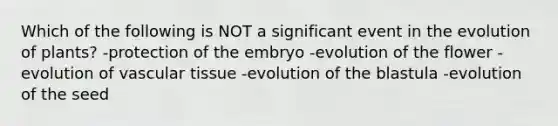 Which of the following is NOT a significant event in the evolution of plants? -protection of the embryo -evolution of the flower -evolution of <a href='https://www.questionai.com/knowledge/k1HVFq17mo-vascular-tissue' class='anchor-knowledge'>vascular tissue</a> -evolution of the blastula -evolution of the seed