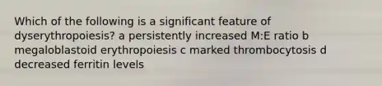 Which of the following is a significant feature of dyserythropoiesis? a persistently increased M:E ratio b megaloblastoid erythropoiesis c marked thrombocytosis d decreased ferritin levels