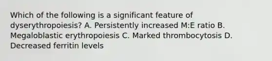 Which of the following is a significant feature of dyserythropoiesis? A. Persistently increased M:E ratio B. Megaloblastic erythropoiesis C. Marked thrombocytosis D. Decreased ferritin levels