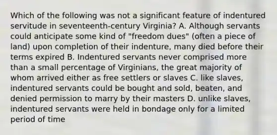 Which of the following was not a significant feature of indentured servitude in seventeenth-century Virginia? A. Although servants could anticipate some kind of "freedom dues" (often a piece of land) upon completion of their indenture, many died before their terms expired B. Indentured servants never comprised more than a small percentage of Virginians, the great majority of whom arrived either as free settlers or slaves C. like slaves, indentured servants could be bought and sold, beaten, and denied permission to marry by their masters D. unlike slaves, indentured servants were held in bondage only for a limited period of time