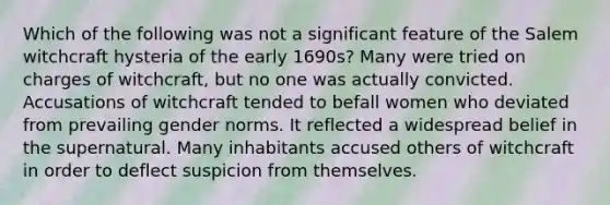 Which of the following was not a significant feature of the Salem witchcraft hysteria of the early 1690s? Many were tried on charges of witchcraft, but no one was actually convicted. Accusations of witchcraft tended to befall women who deviated from prevailing gender norms. It reflected a widespread belief in the supernatural. Many inhabitants accused others of witchcraft in order to deflect suspicion from themselves.