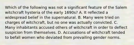 Which of the following was not a significant feature of the Salem witchcraft hysteria of the early 1690s? A. It reflected a widespread belief in the supernatural. B. Many were tried on charges of witchcraft, but no one was actually convicted. C. Many inhabitants accused others of witchcraft in order to deflect suspicion from themselves. D. Accusations of witchcraft tended to befall women who deviated from prevailing gender norms.