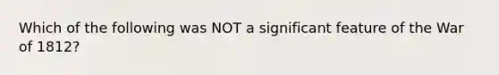 Which of the following was NOT a significant feature of the War of 1812?