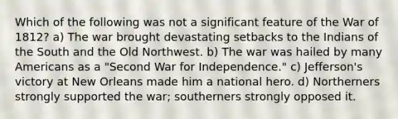 Which of the following was not a significant feature of the War of 1812? a) The war brought devastating setbacks to the Indians of the South and the Old Northwest. b) The war was hailed by many Americans as a "Second War for Independence." c) Jefferson's victory at New Orleans made him a national hero. d) Northerners strongly supported the war; southerners strongly opposed it.