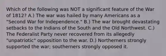 Which of the following was NOT a significant feature of the War of 1812? A.) The war was hailed by many Americans as a "Second War for Independence." B.) The war brought devastating setbacks to the Indians of the South and the Old Northwest. C.) The Federalist Party never recovered from its allegedly "unpatriotic" opposition to the war. D.) Northerners strongly supported the war; southerners strongly opposed it.