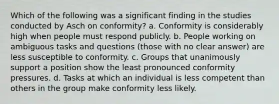 Which of the following was a significant finding in the studies conducted by Asch on conformity? a. Conformity is considerably high when people must respond publicly. b. People working on ambiguous tasks and questions (those with no clear answer) are less susceptible to conformity. c. Groups that unanimously support a position show the least pronounced conformity pressures. d. Tasks at which an individual is less competent than others in the group make conformity less likely.