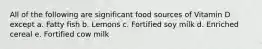 All of the following are significant food sources of Vitamin D except a. Fatty fish b. Lemons c. Fortified soy milk d. Enriched cereal e. Fortified cow milk