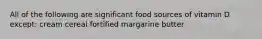 All of the following are significant food sources of vitamin D except: cream cereal fortified margarine butter