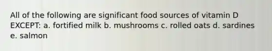 All of the following are significant food sources of vitamin D EXCEPT: a. fortified milk b. mushrooms c. rolled oats d. sardines e. salmon