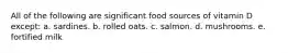 All of the following are significant food sources of vitamin D except: a. sardines. b. rolled oats. c. salmon. d. mushrooms. e. fortified milk