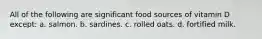 All of the following are significant food sources of vitamin D except: a. salmon. b. sardines. c. rolled oats. d. fortified milk.