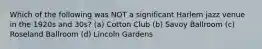 Which of the following was NOT a significant Harlem jazz venue in the 1920s and 30s? (a) Cotton Club (b) Savoy Ballroom (c) Roseland Ballroom (d) Lincoln Gardens