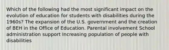 Which of the following had the most significant impact on the evolution of education for students with disabilities during the 1960s? The expansion of the U.S. government and the creation of BEH in the Office of Education. Parental involvement School administration support Increasing population of people with disabilities