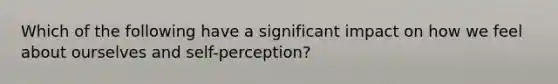 Which of the following have a significant impact on how we feel about ourselves and self-perception?