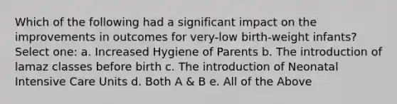 Which of the following had a significant impact on the improvements in outcomes for very-low birth-weight infants? Select one: a. Increased Hygiene of Parents b. The introduction of lamaz classes before birth c. The introduction of Neonatal Intensive Care Units d. Both A & B e. All of the Above