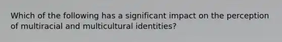 Which of the following has a significant impact on the perception of multiracial and multicultural identities?