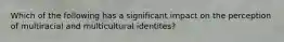 Which of the following has a significant impact on the perception of multiracial and multicultural identites?