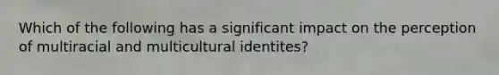 Which of the following has a significant impact on the perception of multiracial and multicultural identites?