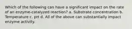 Which of the following can have a significant impact on the rate of an enzyme-catalyzed reaction? a. Substrate concentration b. Temperature c. pH d. All of the above can substantially impact enzyme activity.