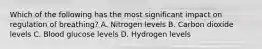 Which of the following has the most significant impact on regulation of​ breathing? A. Nitrogen levels B. Carbon dioxide levels C. Blood glucose levels D. Hydrogen levels