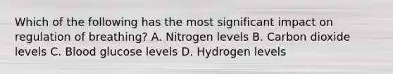 Which of the following has the most significant impact on regulation of​ breathing? A. Nitrogen levels B. Carbon dioxide levels C. Blood glucose levels D. Hydrogen levels