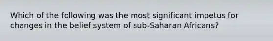 Which of the following was the most significant impetus for changes in the belief system of sub-Saharan Africans?