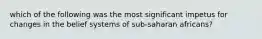 which of the following was the most significant impetus for changes in the belief systems of sub-saharan africans?