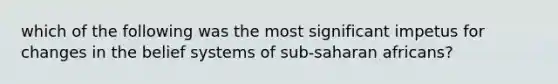 which of the following was the most significant impetus for changes in the belief systems of sub-saharan africans?