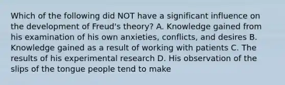 Which of the following did NOT have a significant influence on the development of Freud's theory? A. Knowledge gained from his examination of his own anxieties, conflicts, and desires B. Knowledge gained as a result of working with patients C. The results of his experimental research D. His observation of the slips of the tongue people tend to make