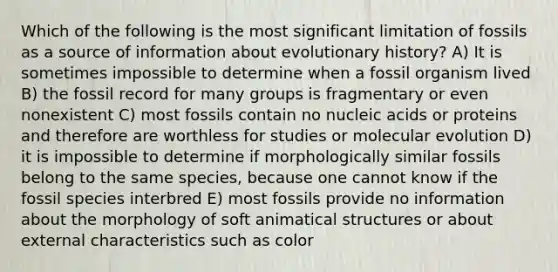 Which of the following is the most significant limitation of fossils as a source of information about evolutionary history? A) It is sometimes impossible to determine when a fossil organism lived B) the fossil record for many groups is fragmentary or even nonexistent C) most fossils contain no nucleic acids or proteins and therefore are worthless for studies or molecular evolution D) it is impossible to determine if morphologically similar fossils belong to the same species, because one cannot know if the fossil species interbred E) most fossils provide no information about the morphology of soft animatical structures or about external characteristics such as color