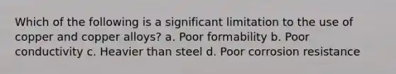 Which of the following is a significant limitation to the use of copper and copper alloys? a. Poor formability b. Poor conductivity c. Heavier than steel d. Poor corrosion resistance