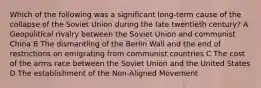 Which of the following was a significant long-term cause of the collapse of the Soviet Union during the late twentieth century? A Geopolitical rivalry between the Soviet Union and communist China B The dismantling of the Berlin Wall and the end of restrictions on emigrating from communist countries C The cost of the arms race between the Soviet Union and the United States D The establishment of the Non-Aligned Movement