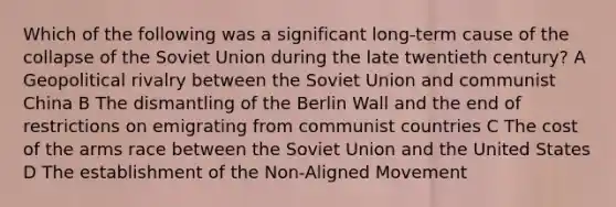 Which of the following was a significant long-term cause of the collapse of the Soviet Union during the late twentieth century? A Geopolitical rivalry between the Soviet Union and communist China B The dismantling of the Berlin Wall and the end of restrictions on emigrating from communist countries C The cost of the arms race between the Soviet Union and the United States D The establishment of the Non-Aligned Movement