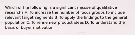 Which of the following is a significant misuse of qualitative research? A. To increase the number of focus groups to include relevant target segments B. To apply the findings to the general population C. To refine new product ideas D. To understand the basis of buyer motivation