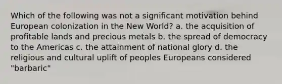 Which of the following was not a significant motivation behind European colonization in the New World? a. the acquisition of profitable lands and precious metals b. the spread of democracy to the Americas c. the attainment of national glory d. the religious and cultural uplift of peoples Europeans considered "barbaric"