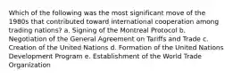 Which of the following was the most significant move of the 1980s that contributed toward international cooperation among trading nations? a. Signing of the Montreal Protocol b. Negotiation of the General Agreement on Tariffs and Trade c. Creation of the United Nations d. Formation of the United Nations Development Program e. Establishment of the World Trade Organization