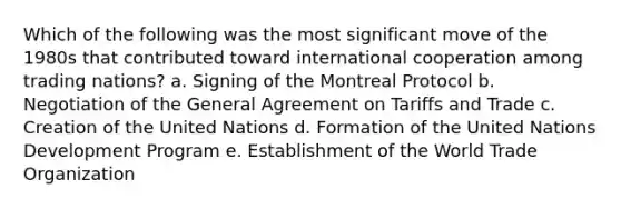 Which of the following was the most significant move of the 1980s that contributed toward international cooperation among trading nations? a. Signing of the Montreal Protocol b. Negotiation of the General Agreement on Tariffs and Trade c. Creation of the United Nations d. Formation of the United Nations Development Program e. Establishment of the World Trade Organization