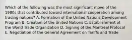 Which of the following was the most significant move of the 1980s that contributed toward international cooperation among trading nations? A. Formation of the United Nations Development Program B. Creation of the United Nations C. Establishment of the World Trade Organization D. Signing of the Montreal Protocol E. Negotiation of the General Agreement on Tariffs and Trade